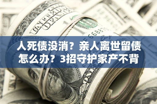 北京人死债没消？亲人离世留债怎么办？3招守护家产不背锅